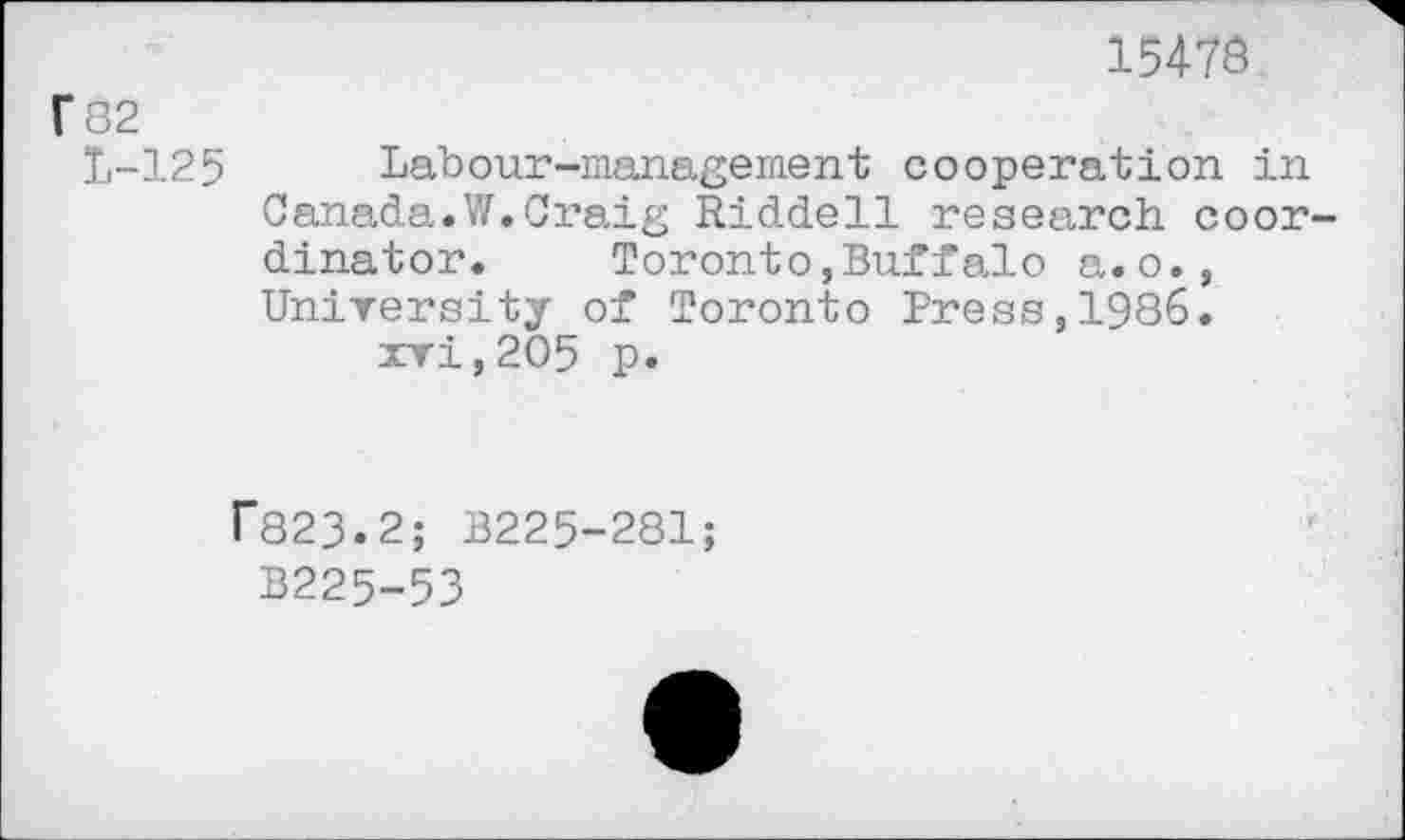 ﻿15478
f 82
1-125 Labour-management cooperation in Canada.W.Craig Riddell research coordinator. Toronto,Buffalo a.o., University of Toronto Press,1986.
xvi,2O5 p.
rS23.2; B225-281;
B225-53